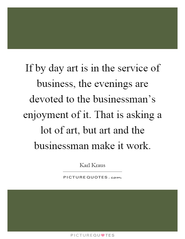 If by day art is in the service of business, the evenings are devoted to the businessman's enjoyment of it. That is asking a lot of art, but art and the businessman make it work Picture Quote #1
