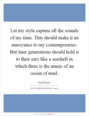 Let my style capture all the sounds of my time. This should make it an annoyance to my contemporaries. But later generations should hold it to their ears like a seashell in which there is the music of an ocean of mud Picture Quote #1
