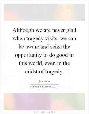 Although we are never glad when tragedy visits, we can be aware and seize the opportunity to do good in this world, even in the midst of tragedy Picture Quote #1