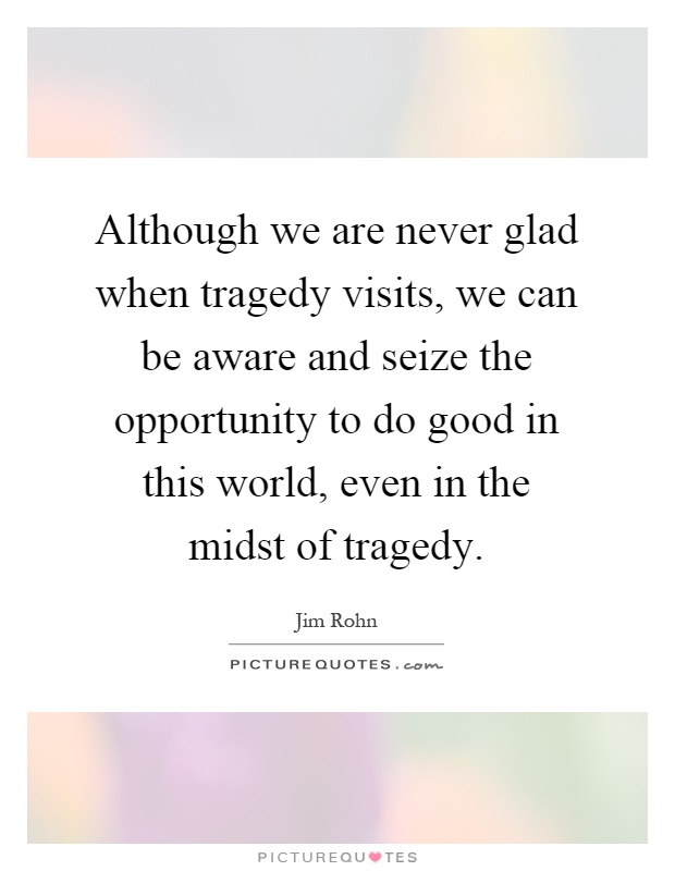 Although we are never glad when tragedy visits, we can be aware and seize the opportunity to do good in this world, even in the midst of tragedy Picture Quote #1
