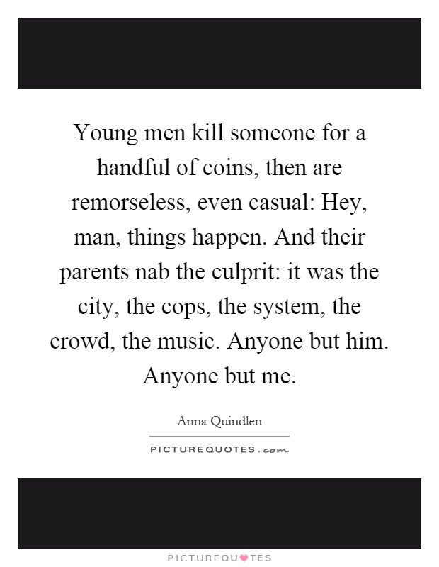 Young men kill someone for a handful of coins, then are remorseless, even casual: Hey, man, things happen. And their parents nab the culprit: it was the city, the cops, the system, the crowd, the music. Anyone but him. Anyone but me Picture Quote #1