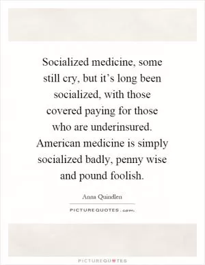 Socialized medicine, some still cry, but it’s long been socialized, with those covered paying for those who are underinsured. American medicine is simply socialized badly, penny wise and pound foolish Picture Quote #1