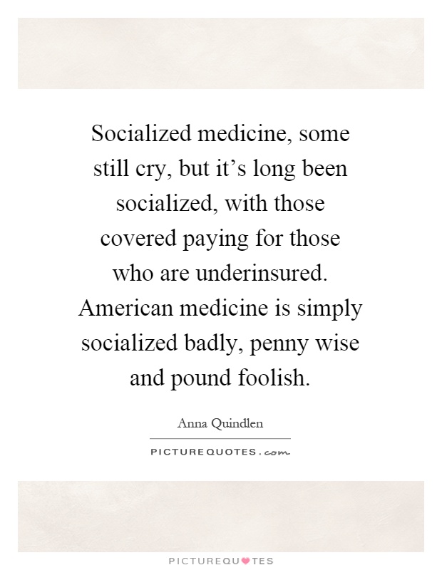 Socialized medicine, some still cry, but it's long been socialized, with those covered paying for those who are underinsured. American medicine is simply socialized badly, penny wise and pound foolish Picture Quote #1