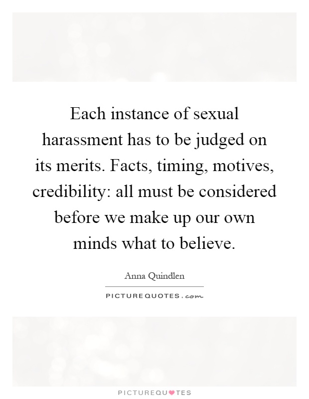Each instance of sexual harassment has to be judged on its merits. Facts, timing, motives, credibility: all must be considered before we make up our own minds what to believe Picture Quote #1
