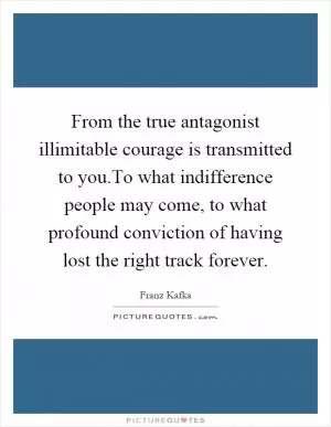 From the true antagonist illimitable courage is transmitted to you.To what indifference people may come, to what profound conviction of having lost the right track forever Picture Quote #1
