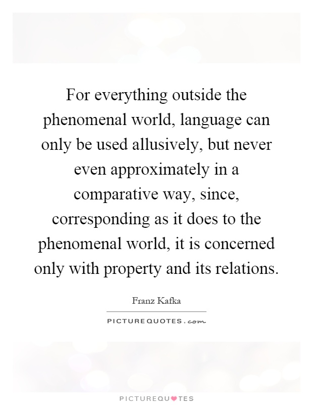 For everything outside the phenomenal world, language can only be used allusively, but never even approximately in a comparative way, since, corresponding as it does to the phenomenal world, it is concerned only with property and its relations Picture Quote #1