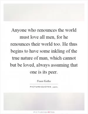 Anyone who renounces the world must love all men, for he renounces their world too. He thus begins to have some inkling of the true nature of man, which cannot but be loved, always assuming that one is its peer Picture Quote #1