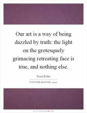 Our art is a way of being dazzled by truth: the light on the grotesquely grimacing retreating face is true, and nothing else Picture Quote #1