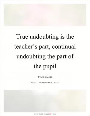 True undoubting is the teacher’s part, continual undoubting the part of the pupil Picture Quote #1