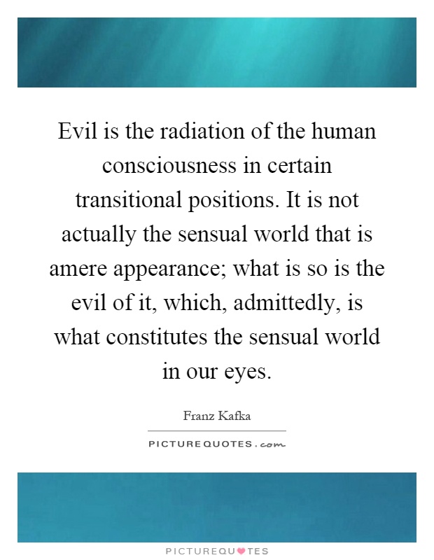 Evil is the radiation of the human consciousness in certain transitional positions. It is not actually the sensual world that is amere appearance; what is so is the evil of it, which, admittedly, is what constitutes the sensual world in our eyes Picture Quote #1