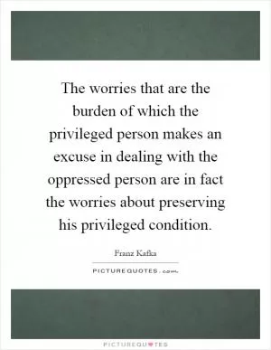 The worries that are the burden of which the privileged person makes an excuse in dealing with the oppressed person are in fact the worries about preserving his privileged condition Picture Quote #1