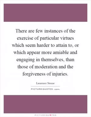 There are few instances of the exercise of particular virtues which seem harder to attain to, or which appear more amiable and engaging in themselves, than those of moderation and the forgiveness of injuries Picture Quote #1