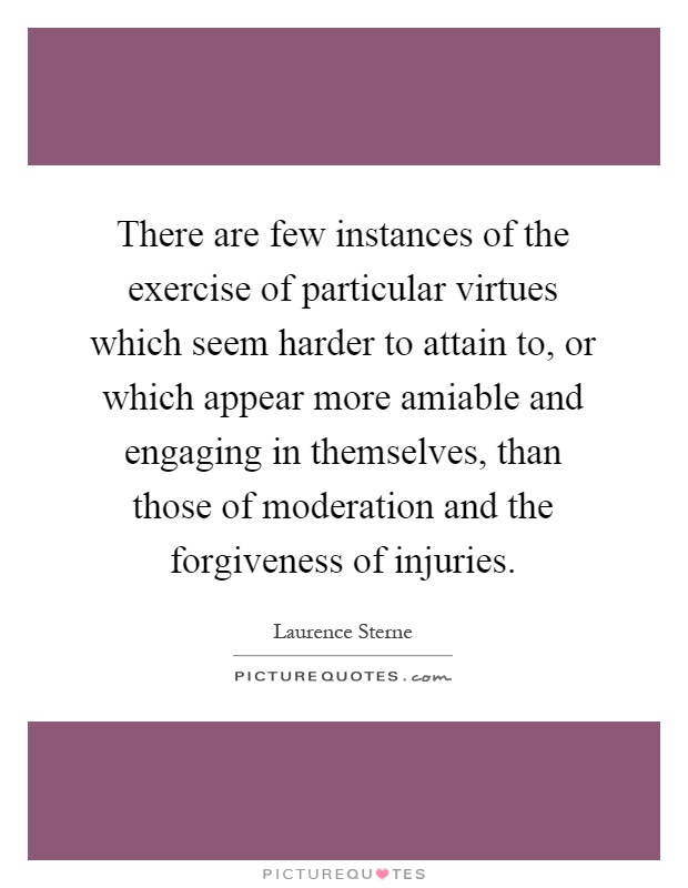There are few instances of the exercise of particular virtues which seem harder to attain to, or which appear more amiable and engaging in themselves, than those of moderation and the forgiveness of injuries Picture Quote #1