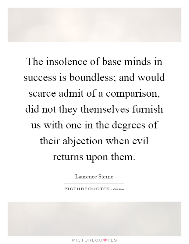 The insolence of base minds in success is boundless; and would scarce admit of a comparison, did not they themselves furnish us with one in the degrees of their abjection when evil returns upon them Picture Quote #1