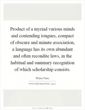 Product of a myriad various minds and contending tongues, compact of obscure and minute association, a language has its own abundant and often recondite laws, in the habitual and summary recognition of which scholarship consists Picture Quote #1