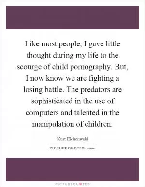Like most people, I gave little thought during my life to the scourge of child pornography. But, I now know we are fighting a losing battle. The predators are sophisticated in the use of computers and talented in the manipulation of children Picture Quote #1