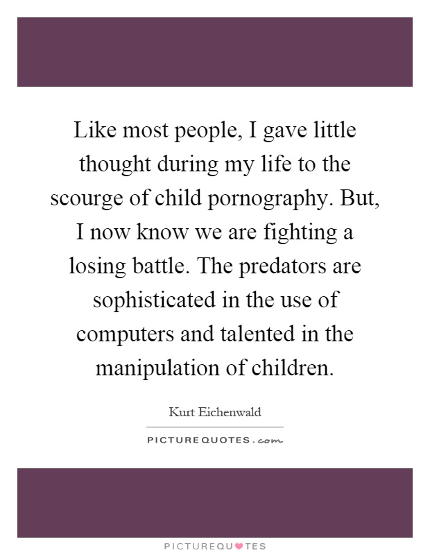 Like most people, I gave little thought during my life to the scourge of child pornography. But, I now know we are fighting a losing battle. The predators are sophisticated in the use of computers and talented in the manipulation of children Picture Quote #1