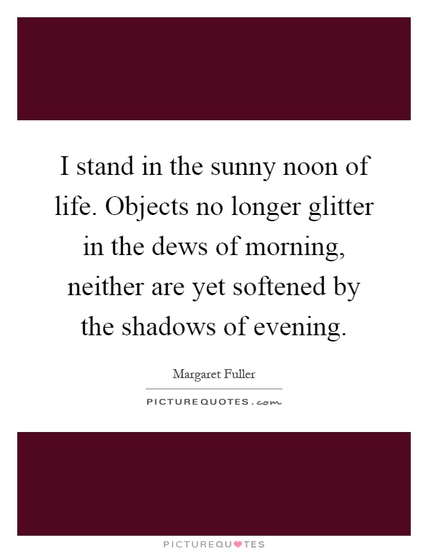 I stand in the sunny noon of life. Objects no longer glitter in the dews of morning, neither are yet softened by the shadows of evening Picture Quote #1