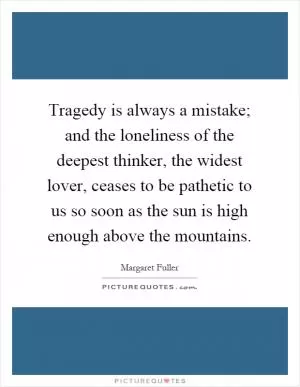 Tragedy is always a mistake; and the loneliness of the deepest thinker, the widest lover, ceases to be pathetic to us so soon as the sun is high enough above the mountains Picture Quote #1