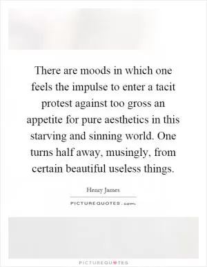 There are moods in which one feels the impulse to enter a tacit protest against too gross an appetite for pure aesthetics in this starving and sinning world. One turns half away, musingly, from certain beautiful useless things Picture Quote #1