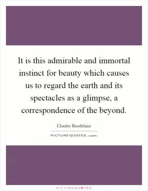 It is this admirable and immortal instinct for beauty which causes us to regard the earth and its spectacles as a glimpse, a correspondence of the beyond Picture Quote #1