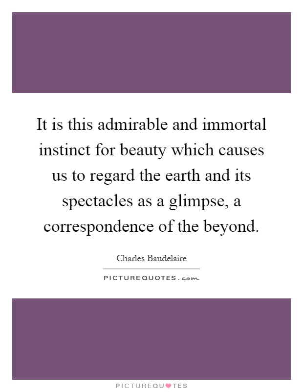 It is this admirable and immortal instinct for beauty which causes us to regard the earth and its spectacles as a glimpse, a correspondence of the beyond Picture Quote #1