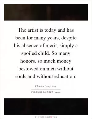 The artist is today and has been for many years, despite his absence of merit, simply a spoiled child. So many honors, so much money bestowed on men without souls and without education Picture Quote #1
