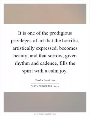 It is one of the prodigious privileges of art that the horrific, artistically expressed, becomes beauty, and that sorrow, given rhythm and cadence, fills the spirit with a calm joy Picture Quote #1