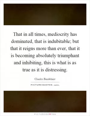 That in all times, mediocrity has dominated, that is indubitable; but that it reigns more than ever, that it is becoming absolutely triumphant and inhibiting, this is what is as true as it is distressing Picture Quote #1