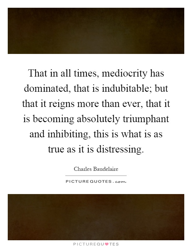 That in all times, mediocrity has dominated, that is indubitable; but that it reigns more than ever, that it is becoming absolutely triumphant and inhibiting, this is what is as true as it is distressing Picture Quote #1