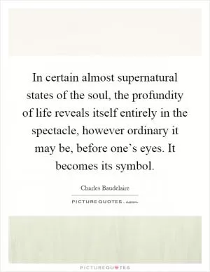 In certain almost supernatural states of the soul, the profundity of life reveals itself entirely in the spectacle, however ordinary it may be, before one’s eyes. It becomes its symbol Picture Quote #1