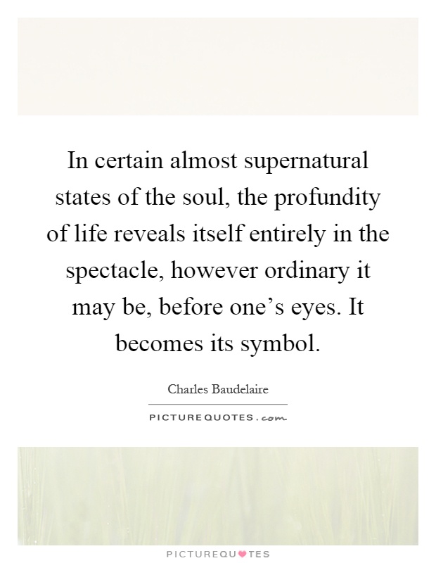 In certain almost supernatural states of the soul, the profundity of life reveals itself entirely in the spectacle, however ordinary it may be, before one's eyes. It becomes its symbol Picture Quote #1