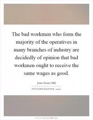 The bad workmen who form the majority of the operatives in many branches of industry are decidedly of opinion that bad workmen ought to receive the same wages as good Picture Quote #1