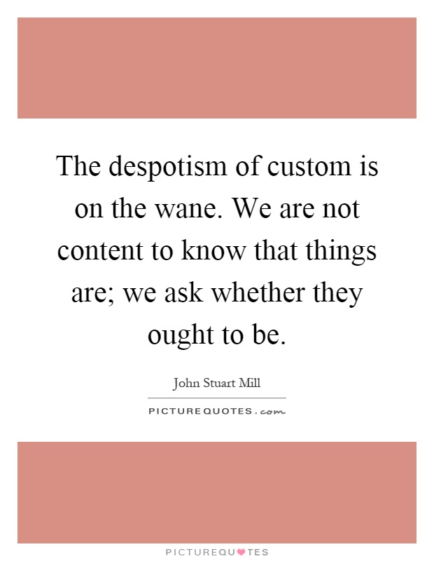 The despotism of custom is on the wane. We are not content to know that things are; we ask whether they ought to be Picture Quote #1