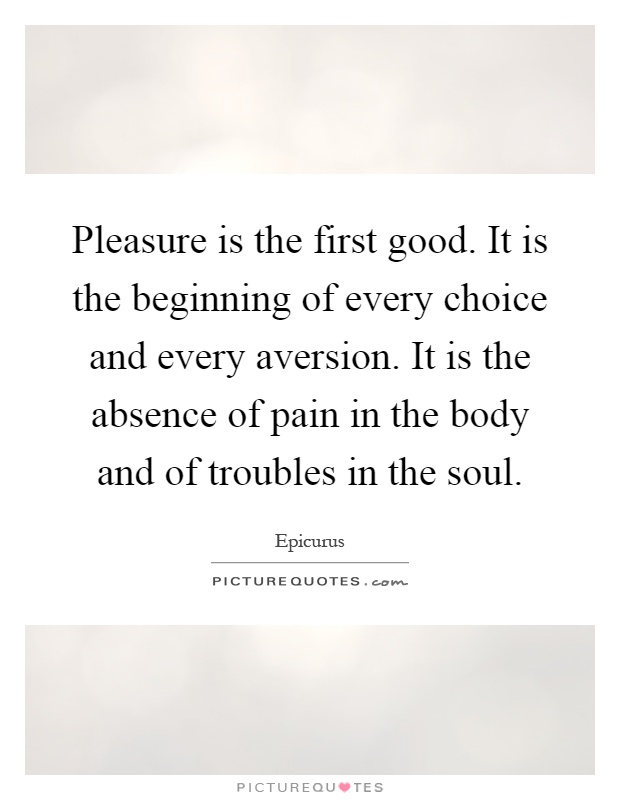 Pleasure is the first good. It is the beginning of every choice and every aversion. It is the absence of pain in the body and of troubles in the soul Picture Quote #1