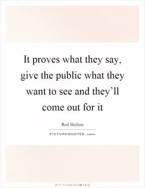 It proves what they say, give the public what they want to see and they’ll come out for it Picture Quote #1