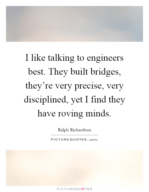 I like talking to engineers best. They built bridges, they're very precise, very disciplined, yet I find they have roving minds Picture Quote #1