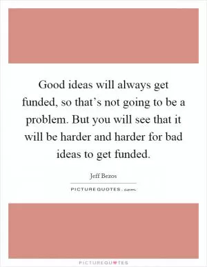 Good ideas will always get funded, so that’s not going to be a problem. But you will see that it will be harder and harder for bad ideas to get funded Picture Quote #1