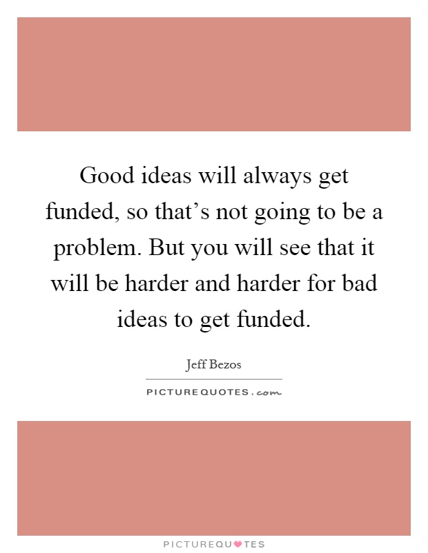 Good ideas will always get funded, so that's not going to be a problem. But you will see that it will be harder and harder for bad ideas to get funded Picture Quote #1