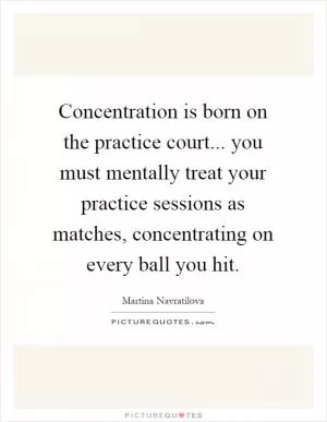 Concentration is born on the practice court... you must mentally treat your practice sessions as matches, concentrating on every ball you hit Picture Quote #1