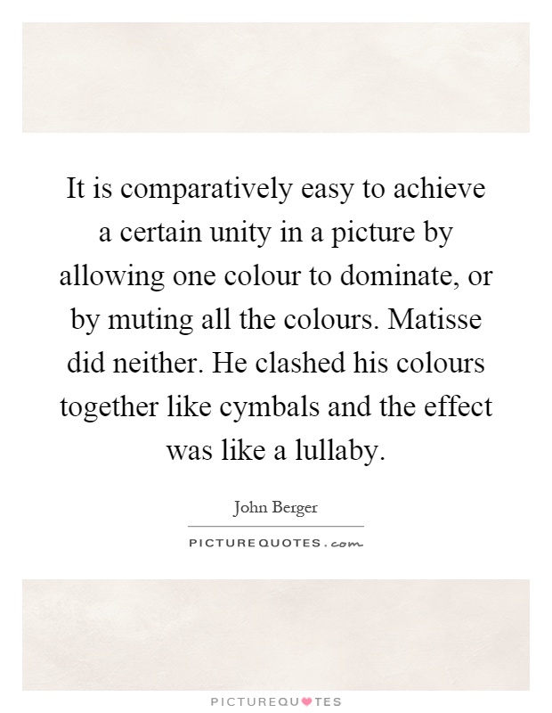 It is comparatively easy to achieve a certain unity in a picture by allowing one colour to dominate, or by muting all the colours. Matisse did neither. He clashed his colours together like cymbals and the effect was like a lullaby Picture Quote #1