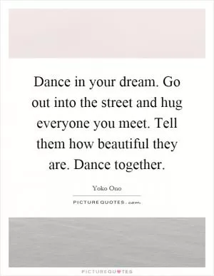 Dance in your dream. Go out into the street and hug everyone you meet. Tell them how beautiful they are. Dance together Picture Quote #1