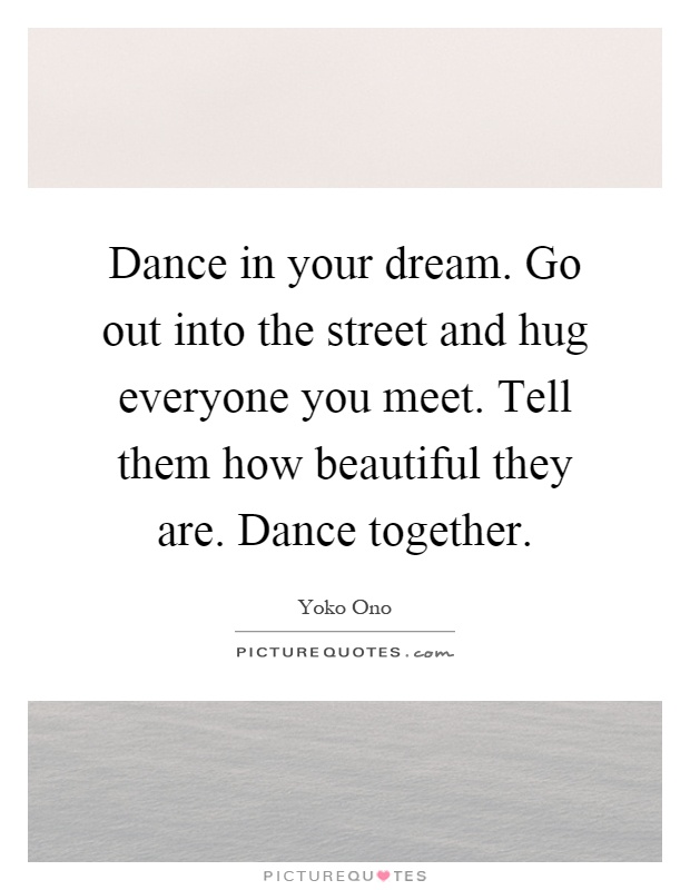 Dance in your dream. Go out into the street and hug everyone you meet. Tell them how beautiful they are. Dance together Picture Quote #1