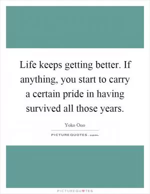 Life keeps getting better. If anything, you start to carry a certain pride in having survived all those years Picture Quote #1