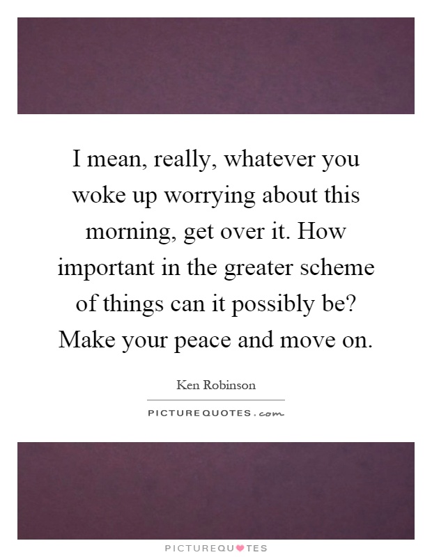 I mean, really, whatever you woke up worrying about this morning, get over it. How important in the greater scheme of things can it possibly be? Make your peace and move on Picture Quote #1