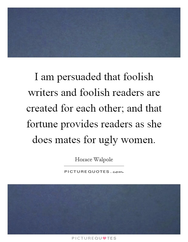I am persuaded that foolish writers and foolish readers are created for each other; and that fortune provides readers as she does mates for ugly women Picture Quote #1