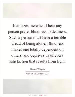 It amazes me when I hear any person prefer blindness to deafness. Such a person must have a terrible dread of being alone. Blindness makes one totally dependent on others, and deprives us of every satisfaction that results from light Picture Quote #1