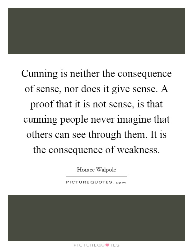 Cunning is neither the consequence of sense, nor does it give sense. A proof that it is not sense, is that cunning people never imagine that others can see through them. It is the consequence of weakness Picture Quote #1