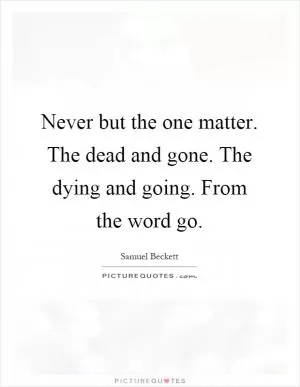 Never but the one matter. The dead and gone. The dying and going. From the word go Picture Quote #1