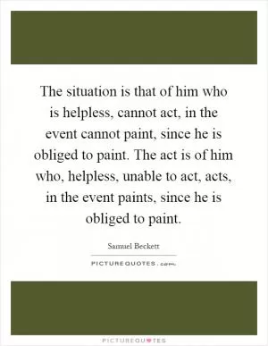 The situation is that of him who is helpless, cannot act, in the event cannot paint, since he is obliged to paint. The act is of him who, helpless, unable to act, acts, in the event paints, since he is obliged to paint Picture Quote #1